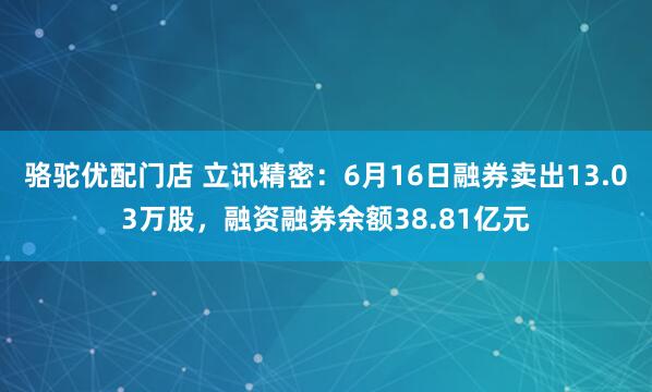 骆驼优配门店 立讯精密：6月16日融券卖出13.03万股，融资融券余额38.81亿元