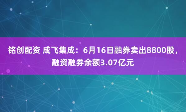 铭创配资 成飞集成：6月16日融券卖出8800股，融资融券余额3.07亿元