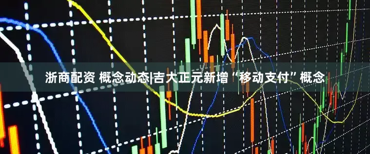 浙商配资 概念动态|吉大正元新增“移动支付”概念