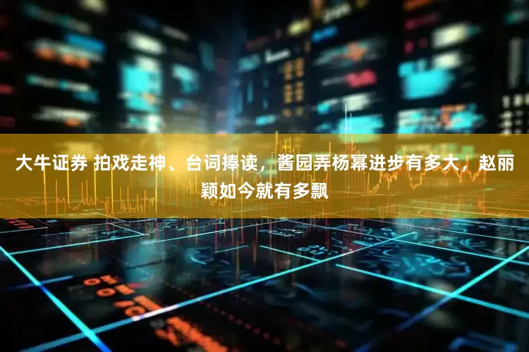 大牛证券 拍戏走神、台词捧读，酱园弄杨幂进步有多大，赵丽颖如今就有多飘