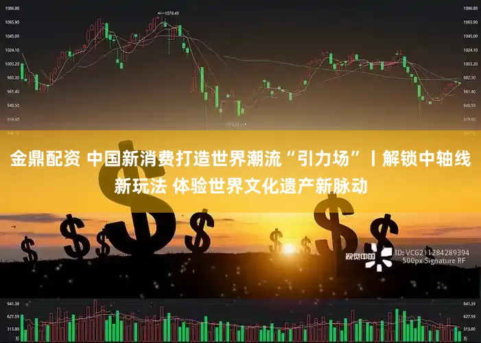 金鼎配资 中国新消费打造世界潮流“引力场”丨解锁中轴线新玩法 体验世界文化遗产新脉动
