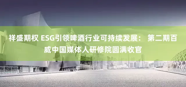 祥盛期权 ESG引领啤酒行业可持续发展： 第二期百威中国媒体人研修院圆满收官