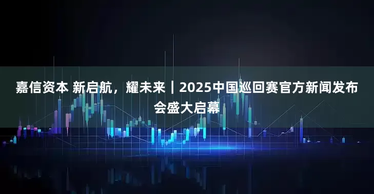 嘉信资本 新启航，耀未来｜2025中国巡回赛官方新闻发布会盛大启幕