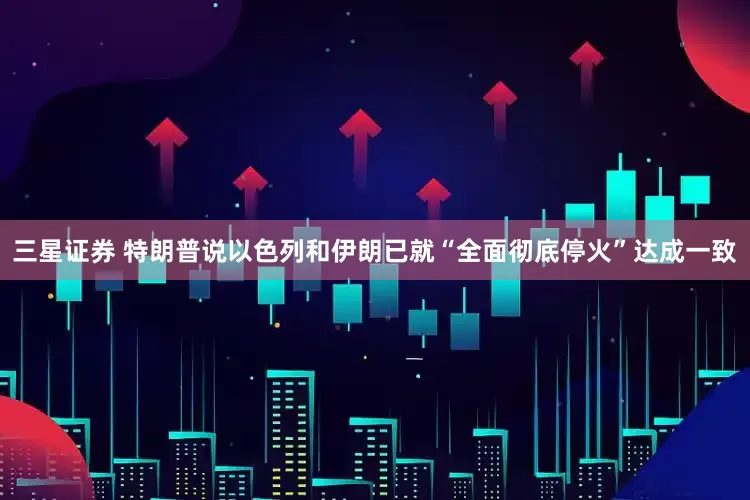三星证券 特朗普说以色列和伊朗已就“全面彻底停火”达成一致