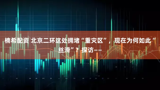 楠希配资 北京二环这处拥堵“重灾区”，现在为何如此“丝滑”？探访——