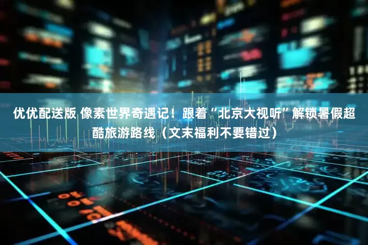优优配送版 像素世界奇遇记！跟着“北京大视听”解锁暑假超酷旅游路线（文末福利不要错过）