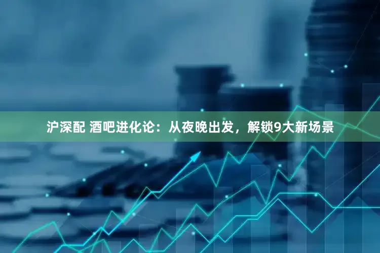 沪深配 酒吧进化论：从夜晚出发，解锁9大新场景