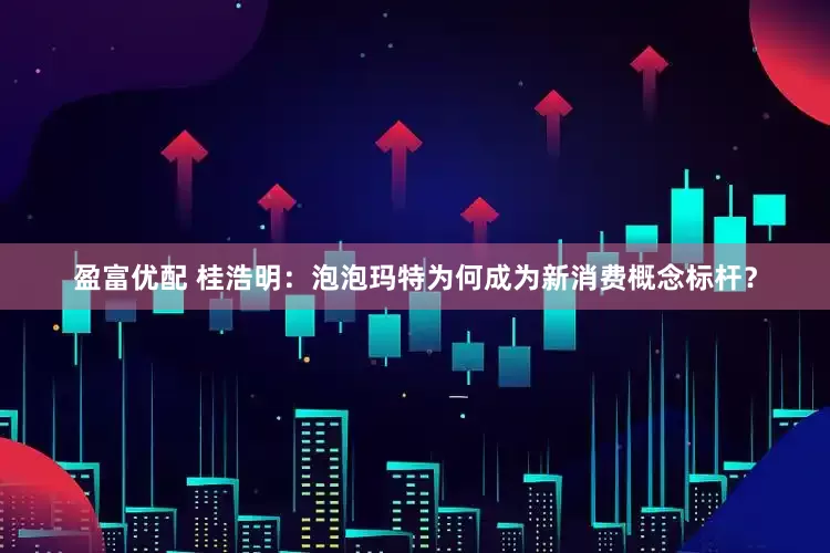 盈富优配 桂浩明：泡泡玛特为何成为新消费概念标杆？