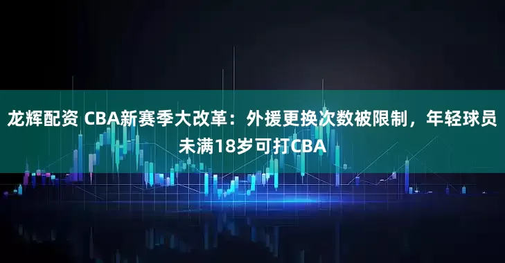 龙辉配资 CBA新赛季大改革：外援更换次数被限制，年轻球员未满18岁可打CBA