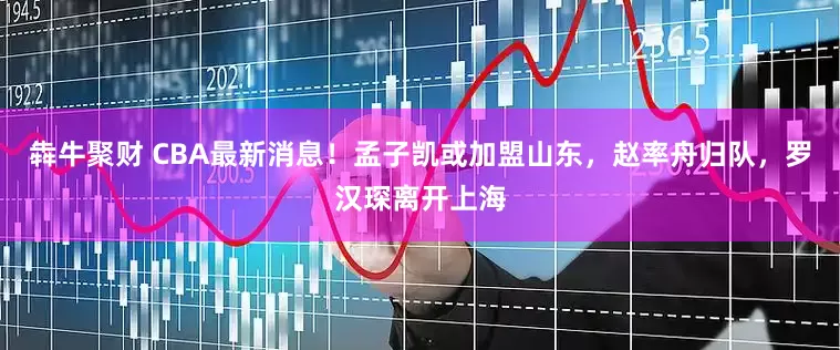 犇牛聚财 CBA最新消息！孟子凯或加盟山东，赵率舟归队，罗汉琛离开上海