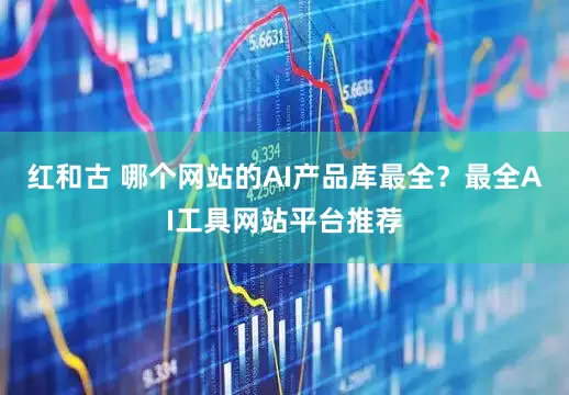 红和古 哪个网站的AI产品库最全？最全AI工具网站平台推荐