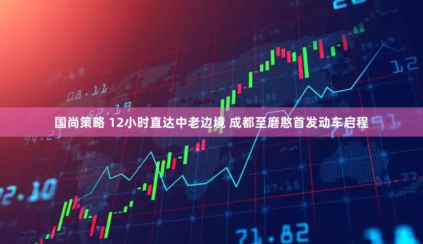 国尚策略 12小时直达中老边境 成都至磨憨首发动车启程