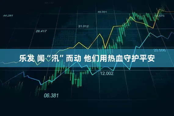 乐发 闻“汛”而动 他们用热血守护平安