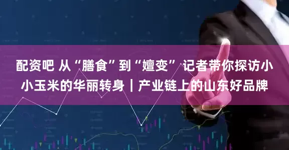 配资吧 从“膳食”到“嬗变” 记者带你探访小小玉米的华丽转身｜产业链上的山东好品牌