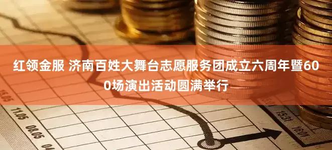 红领金服 济南百姓大舞台志愿服务团成立六周年暨600场演出活动圆满举行