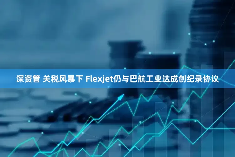 深资管 关税风暴下 Flexjet仍与巴航工业达成创纪录协议
