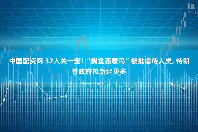 中国配资网 32人关一笼! “鳄鱼恶魔岛”被批虐待人类, 特朗普政府拟新建更多