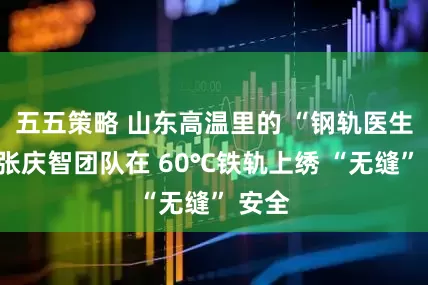 五五策略 山东高温里的 “钢轨医生”：张庆智团队在 60℃铁轨上绣 “无缝” 安全