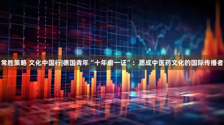 常胜策略 文化中国行|德国青年“十年磨一证”：愿成中医药文化的国际传播者