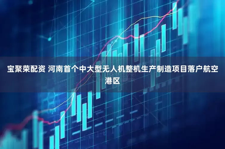 宝聚荣配资 河南首个中大型无人机整机生产制造项目落户航空港区
