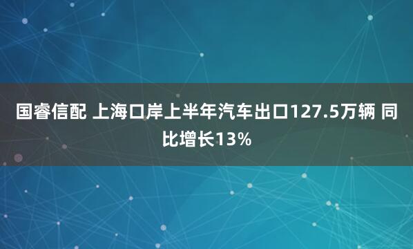 国睿信配 上海口岸上半年汽车出口127.5万辆 同比增长13%