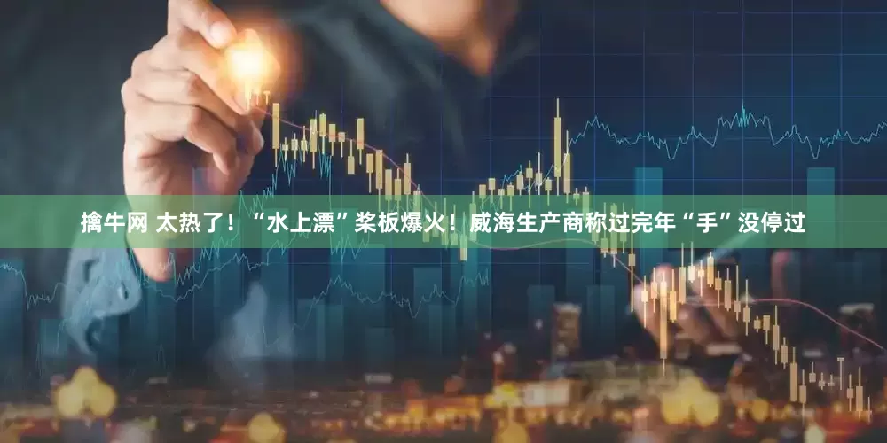 擒牛网 太热了！“水上漂”桨板爆火！威海生产商称过完年“手”没停过