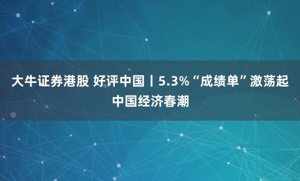 大牛证券港股 好评中国丨5.3%“成绩单”激荡起中国经济春潮