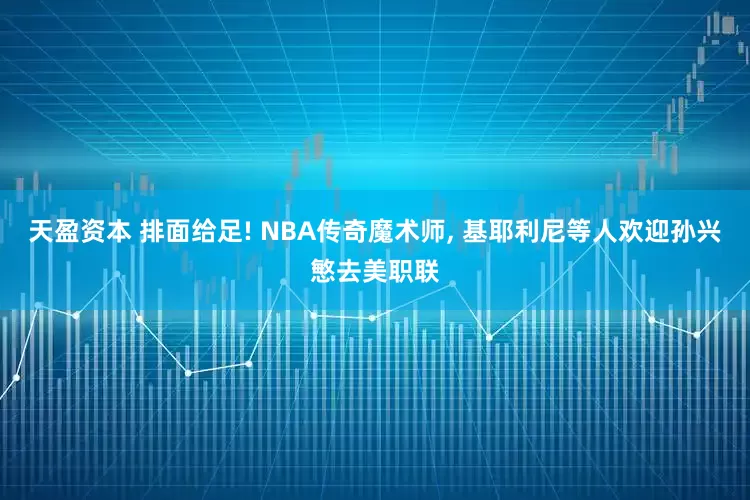 天盈资本 排面给足! NBA传奇魔术师, 基耶利尼等人欢迎孙兴慜去美职联