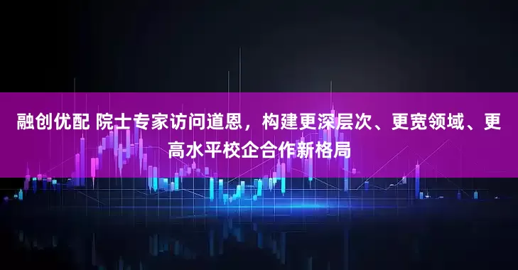 融创优配 院士专家访问道恩，构建更深层次、更宽领域、更高水平校企合作新格局