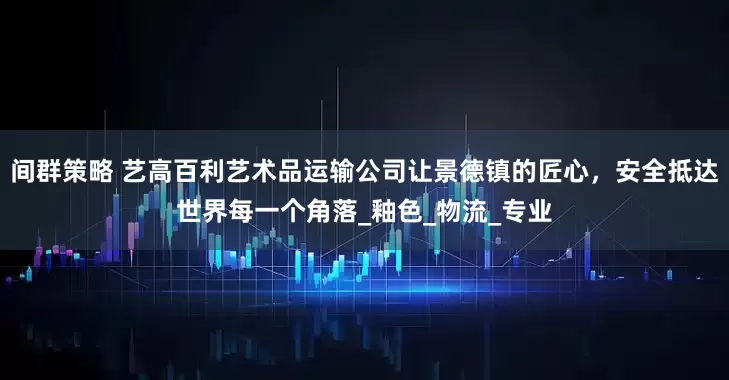 间群策略 艺高百利艺术品运输公司让景德镇的匠心，安全抵达世界每一个角落_釉色_物流_专业