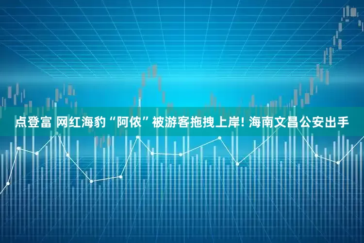 点登富 网红海豹“阿侬”被游客拖拽上岸! 海南文昌公安出手