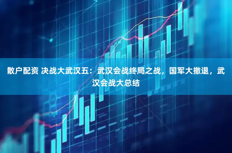 散户配资 决战大武汉五：武汉会战终局之战，国军大撤退，武汉会战大总结