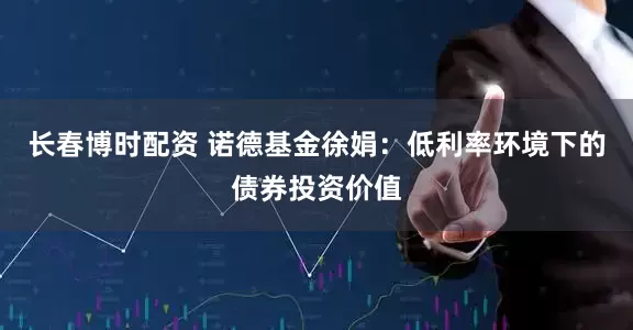 长春博时配资 诺德基金徐娟:低利率环境下的债券投资价值