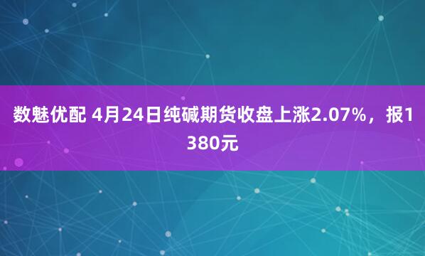 数魅优配 4月24日纯碱期货收盘上涨2.07%，报1380元