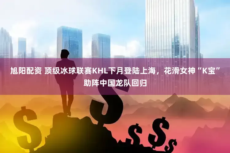 旭阳配资 顶级冰球联赛KHL下月登陆上海，花滑女神“K宝”助阵中国龙队回归