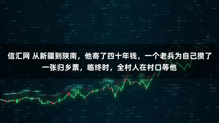 信汇网 从新疆到陕南，他寄了四十年钱，一个老兵为自己攒了一张归乡票，临终时，全村人在村口等他