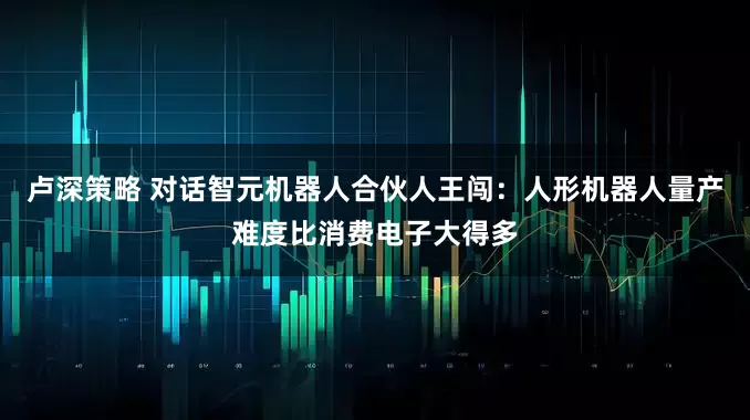 卢深策略 对话智元机器人合伙人王闯：人形机器人量产难度比消费电子大得多