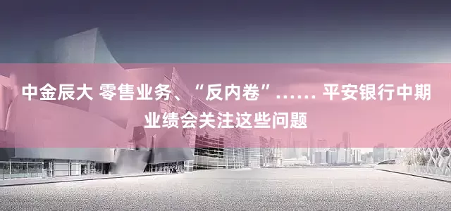中金辰大 零售业务、“反内卷”…… 平安银行中期业绩会关注这些问题