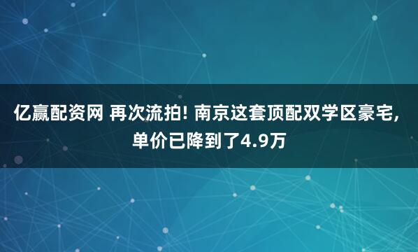 亿赢配资网 再次流拍! 南京这套顶配双学区豪宅, 单价已降到了4.9万