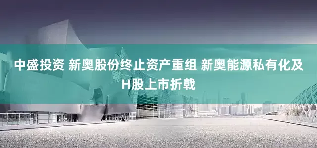 中盛投资 新奥股份终止资产重组 新奥能源私有化及H股上市折戟