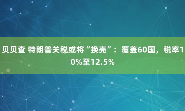 贝贝查 特朗普关税或将“换壳”：覆盖60国，税率10%至12.5%