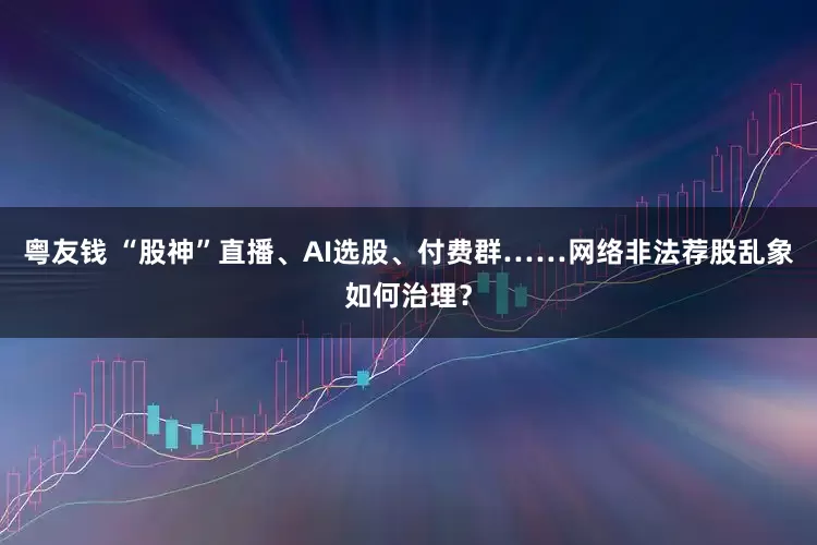 粤友钱 “股神”直播、AI选股、付费群……网络非法荐股乱象如何治理？
