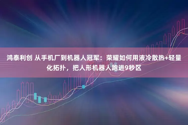 鸿泰利创 从手机厂到机器人冠军：荣耀如何用液冷散热+轻量化拓扑，把人形机器人跑进9秒区